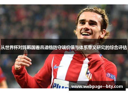 从世界杯对阵韩国看吕迪格防守端价值与体系意义研究的综合评估 从世界杯对阵韩国看吕迪格防守端价值与体系意义研究的综合评估